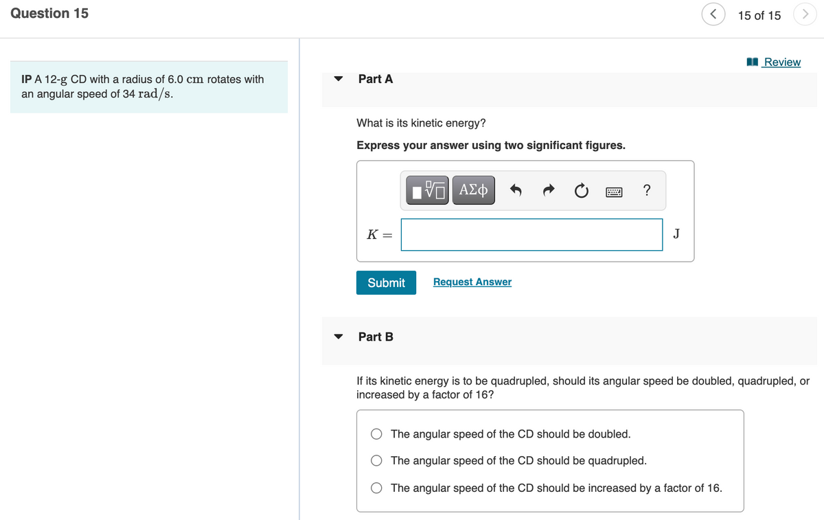 Question 15
15 of 15
Review
IP A 12-g CD with a radius of 6.0 cm rotates with
an angular speed of 34 rad/s.
Part A
What is its kinetic energy?
Express your answer using two significant figures.
?
K =
J
Submit
Request Answer
Part B
If its kinetic energy is to be quadrupled, should its angular speed be doubled, quadrupled, or
increased by a factor of 16?
The angular speed of the CD should be doubled.
The angular speed of the CD should be quadrupled.
The angular speed of the CD should be increased by a factor of 16.
