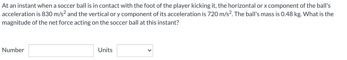 At an instant when a soccer ball is in contact with the foot of the player kicking it, the horizontal or x component of the ball's
acceleration is 830 m/s² and the vertical or y component of its acceleration is 720 m/s². The ball's mass is 0.48 kg. What is the
magnitude of the net force acting on the soccer ball at this instant?
Number
Units
