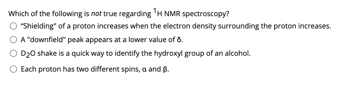 Which of the following is not true regarding 'H NMR spectroscopy?
"Shielding" of a proton increases when the electron density surrounding the proton increases.
A "downfield" peak appears at a lower value of õ.
D20 shake is a quick way to identify the hydroxyl group of an alcohol.
Each proton has two different spins, a and B.
