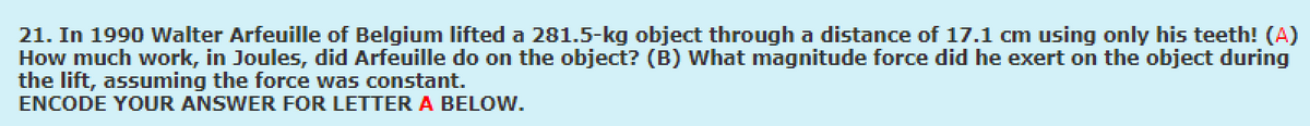 21. In 1990 Walter Arfeuille of Belgium lifted a 281.5-kg object through a distance of 17.1 cm using only his teeth! (A)
How much work, in Joules, did Arfeuille do on the object? (B) What magnitude force did he exert on the object during
the lift, assuming the force was constant.
ENCODE YOUR ANSWER FOR LETTER A BELOW.
