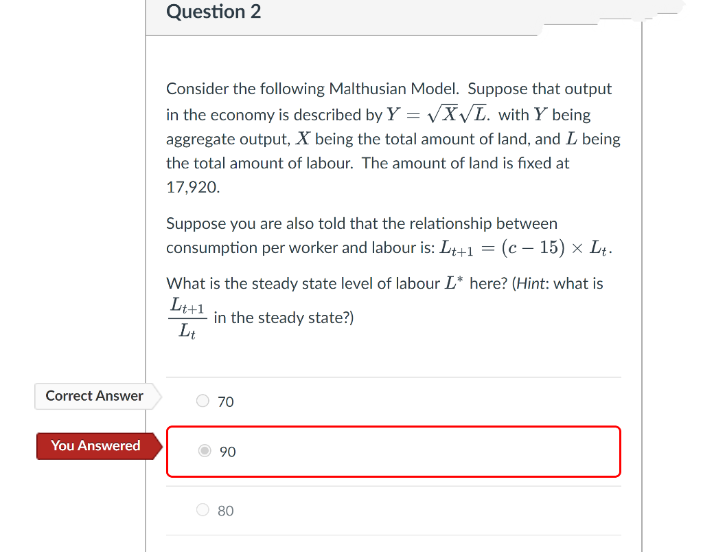 Correct Answer
You Answered
Question 2
Consider the following Malthusian Model. Suppose that output
in the economy is described by Y = √X√L. with Y being
aggregate output, X being the total amount of land, and I being
the total amount of labour. The amount of land is fixed at
17,920.
Suppose you are also told that the relationship between
consumption per worker and labour is: Lt+1
=
= (c - 15) × Lt.
What is the steady state level of labour L* here? (Hint: what is
Lt+1
in the steady state?)
Lt
70
Ⓒ90
80