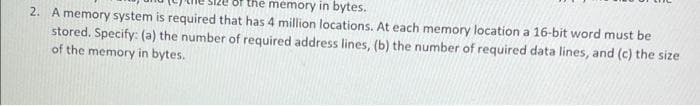 memory in bytes.
2. A memory system is required that has 4 million locations. At each memory location a 16-bit word must be
stored. Specify: (a) the number of required address lines, (b) the number of required data lines, and (c) the size
of the memory in bytes.