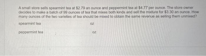 A small store sells spearmint tea at $2.79 an ounce and peppermint tea at $4.77 per ounce. The store owner
decides to make a batch of 99 ounces of tea that mixes both kinds and sell the mixture for $3.30 an ounce. How
many ounces of the two varieties of tea should be mixed to obtain the same revenue as selling them unmixed?
spearmint tea
Oz
peppermint teal
20