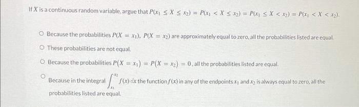 If X is a continuous random variable, argue that Px₁ ≤X ≤ x₂) = P(x₁ < X ≤ x₂) = P(x₁ < X < x₂) = P(x₁ < X < x₂).
O Because the probabilities P(X= x₁). P(X= x₂) are approximately equal to zero, all the probabilities listed are equal.
O These probabilities are not equal.
O Because the probabilities P(X= x₁) = P(X= x₂) = 0, all the probabilities listed are equal.
O
Because in the integral S(x) dx the function f(x) in any of the endpoints.x, and x2 is always equal to zero, all the
probabilities listed are equal.