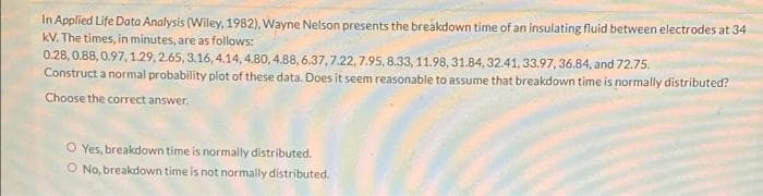 In Applied Life Data Analysis (Wiley, 1982), Wayne Nelson presents the breakdown time of an insulating fluid between electrodes at 34
kV. The times, in minutes, are as follows:
0.28, 0.88, 0.97, 1.29, 2.65, 3.16, 4.14, 4.80, 4.88, 6.37,7.22,7.95, 8.33, 11.98, 31.84, 32.41, 33.97, 36.84, and 72.75.
Construct a normal probability plot of these data. Does it seem reasonable to assume that breakdown time is normally distributed?
Choose the correct answer.
O Yes, breakdown time is normally distributed.
O No, breakdown time is not normally distributed.