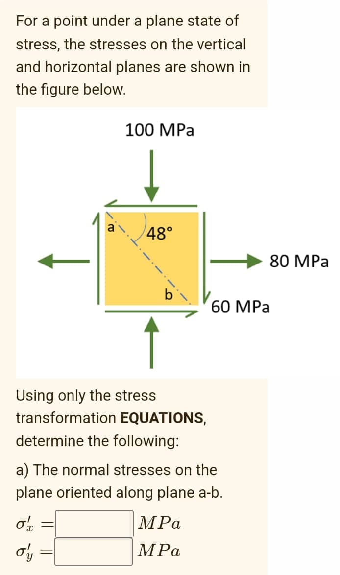 For a point under a plane state of
stress, the stresses on the vertical
and horizontal planes are shown in
the figure below.
100 MPa
48°
80 MPa
60 MPа
Using only the stress
transformation EQUATIONS,
determine the following:
a) The normal stresses on the
plane oriented along plane a-b.
MPa
МPа
