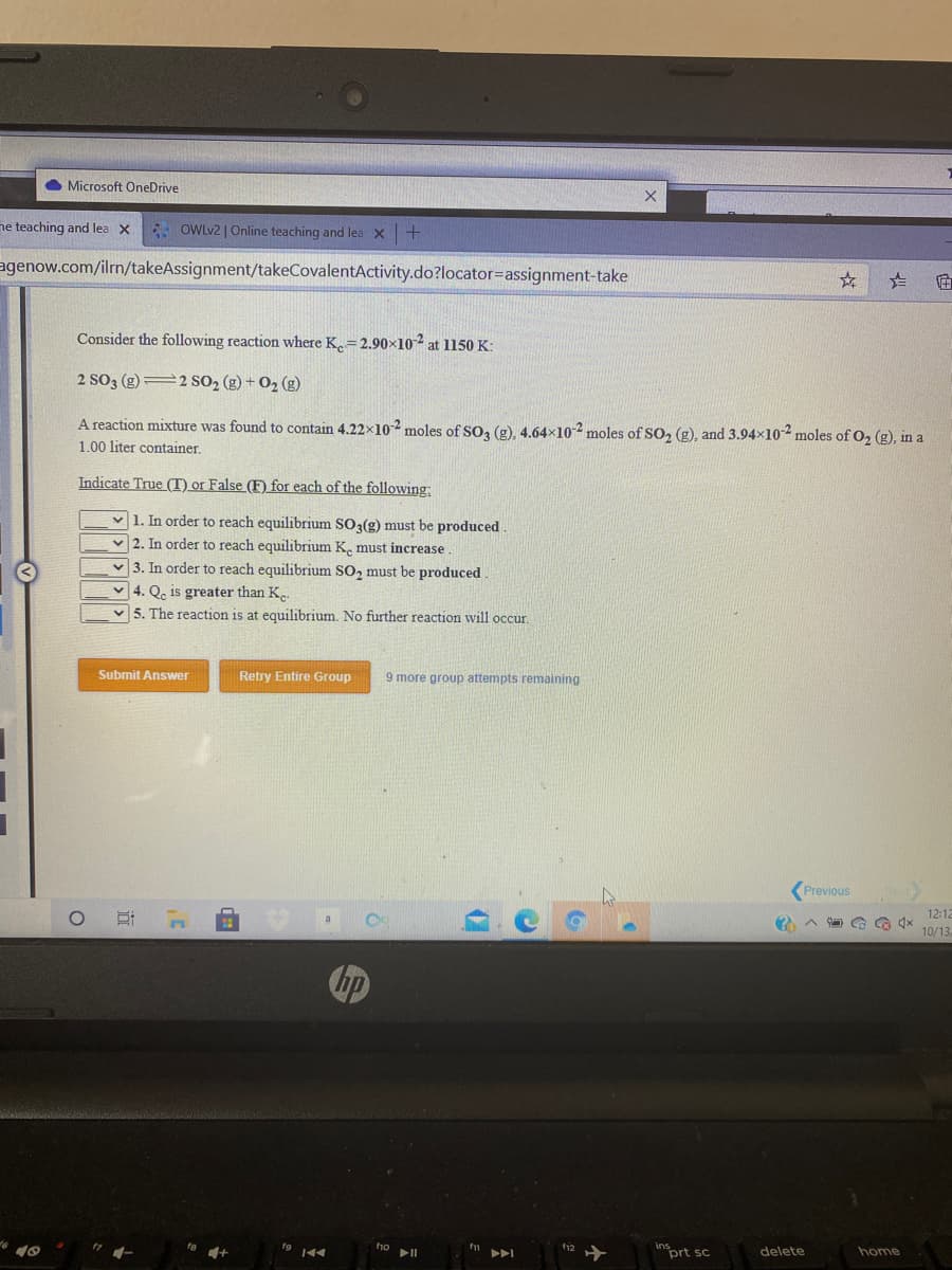 Microsoft OneDrive
ne teaching and lea x OwLv2 | Online teaching and lea X +
agenow.com/ilrn/takeAssignment/takeCovalentActivity.do?locator=assignment-take
Consider the following reaction where K.=2.90×102 at 1150 K:
2 SO3 (g) 2 SO2 (g) + O2 (g)
A reaction mixture was found to contain 4.22x102 moles of SO3 (g), 4.64×10-2 moles of SO, (g), and 3.94x102 moles of O, (g), in a
1.00 liter container.
Indicate True (T) or False (F) for each of the following:
v 1. In order to reach equilibrium SO3(g) must be produced
v 2. In order to reach equilibrium K. must increase
v 3. In order to reach equilibrium SO, must be produced
v 4. Qe is greater than K..
v 5. The reaction is at equilibrium. No further reaction wvill occur.
Submit Answer
Retry Entire Group
9 more group attempts remaining
Previous
Ne
12:12
10/13
hp
112
inort sc
delete
home
