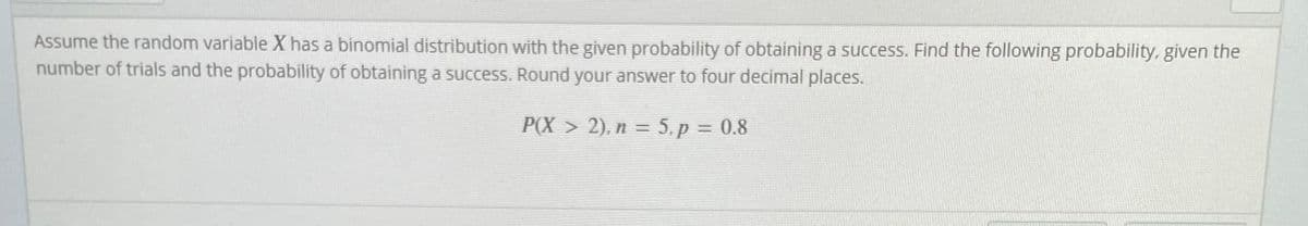Assume the random variable X has a binomial distribution with the given probability of obtaining a success. Find the following probability, given the
number of trials and the probability of obtaining a success. Round your answer to four decimal places.
P(X > 2), n = 5. p = 0.8
