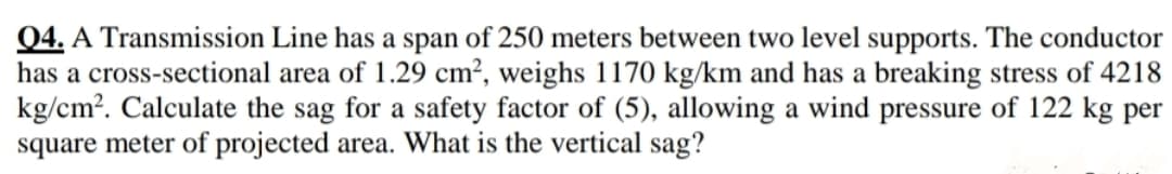04. A Transmission Line has a span of 250 meters between two level supports. The conductor
has a cross-sectional area of 1.29 cm², weighs 1170 kg/km and has a breaking stress of 4218
kg/cm?. Calculate the sag for a safety factor of (5), allowing a wind pressure of 122 kg per
square meter of projected area. What is the vertical sag?
