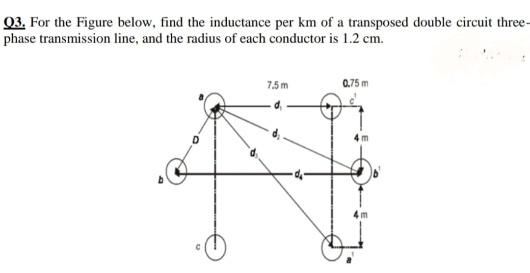Q3. For the Figure below, find the inductance per km of a transposed double circuit three-
phase transmission line, and the radius of each conductor is 1.2 cm.
7,5 m
0.75 m
4 m
4 m
C
