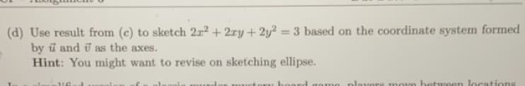 (d) Use result from (c) to sketch 22² + 2xy + 2y²:
= 3 based on the coordinate system formed
by and as the axes.
Hint: You might want to revise on sketching ellipse.
16
a
mustory board game players move between locations