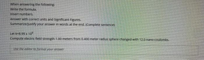 When answering the following:
Write the formula.
Insert numbers.
Answer with correct units and Significant Figures.
Summarize/justify your answer in words at the end. (Complete sentence)
Let k=8.99 x 109
Compute electric field strength 1.00 meters from 0.400 meter radius sphere changed with 12.0 nano-coulombs.
Use the editor to format your answer