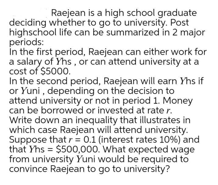 Raejean is a high school graduate
deciding whether to go to university. Post
highschool life can be summarized in 2 major
periods:
In the first period, Raejean can either work for
a salary of Yhs , or can attend university at a
cost of $5000.
In the second period, Raejean will earn Yhs if
or Yuni , depending on the decision to
attend university or not in period 1. Money
can be borrowed or invested at rate r.
Write down an inequality that illustrates in
which case Raejean will attend university.
Suppose that r = 0.1 (interest rates 10%) and
that Yhs = $500,000. What expected wage
from university Yuni would be required to
convince Raejean to go to university?
%3D
