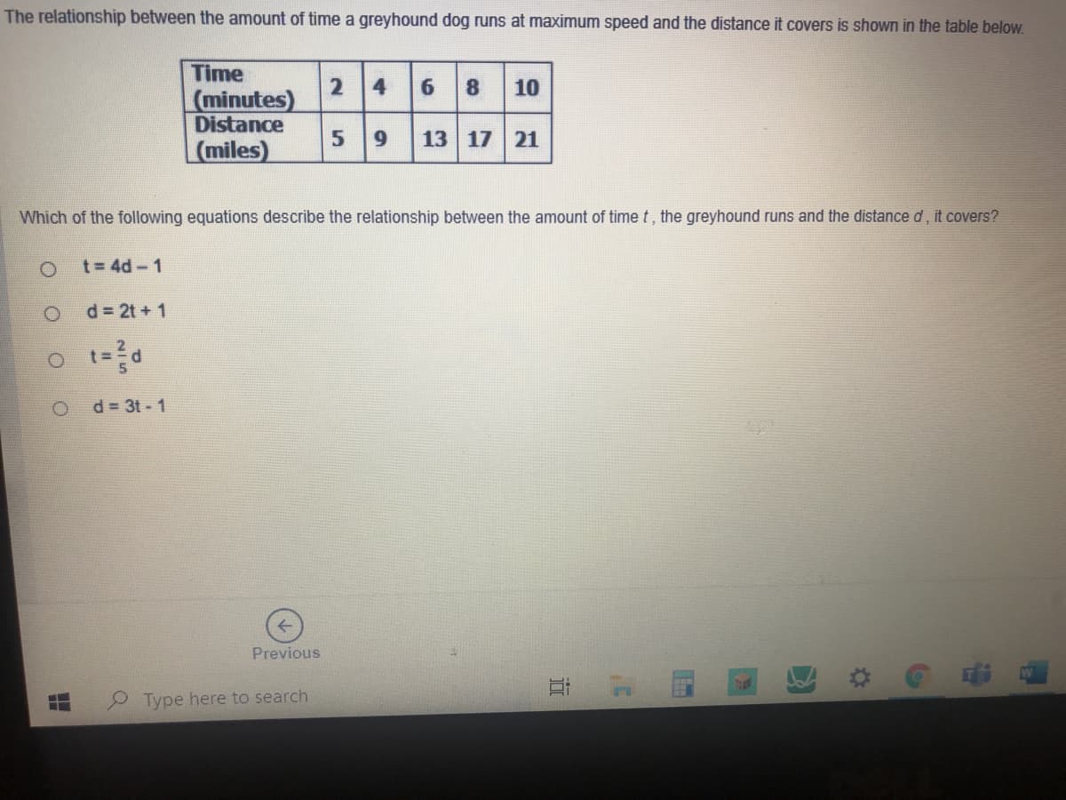 The relationship between the amount of time a greyhound dog runs at maximum speed and the distance it covers is shown in the table below.
Time
6 8
2
(minutes)
Distance
(miles)
10
9.
13 17 21
Which of the following equations describe the relationship between the amount of time t, the greyhound runs and the distance d, it covers?
t= 4d-1
d 2t + 1
d 3t - 1
Previous
Type here to search
近
4,
