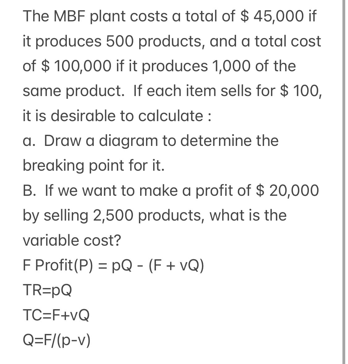 The MBF plant costs a total of $ 45,000 if
it produces 500 products, and a total cost
of $ 100,000 if it produces 1,000 of the
same product. If each item sells for $ 100,
it is desirable to calculate :
a. Draw a diagram to determine the
breaking point for it.
B. If we want to make a profit of $ 20,000
by selling 2,500 products, what is the
variable cost?
F Profit(P) = pQ - (F + vQ)
%3D
TR=pQ
TC=F+vQ
Q=F/(p-v)
