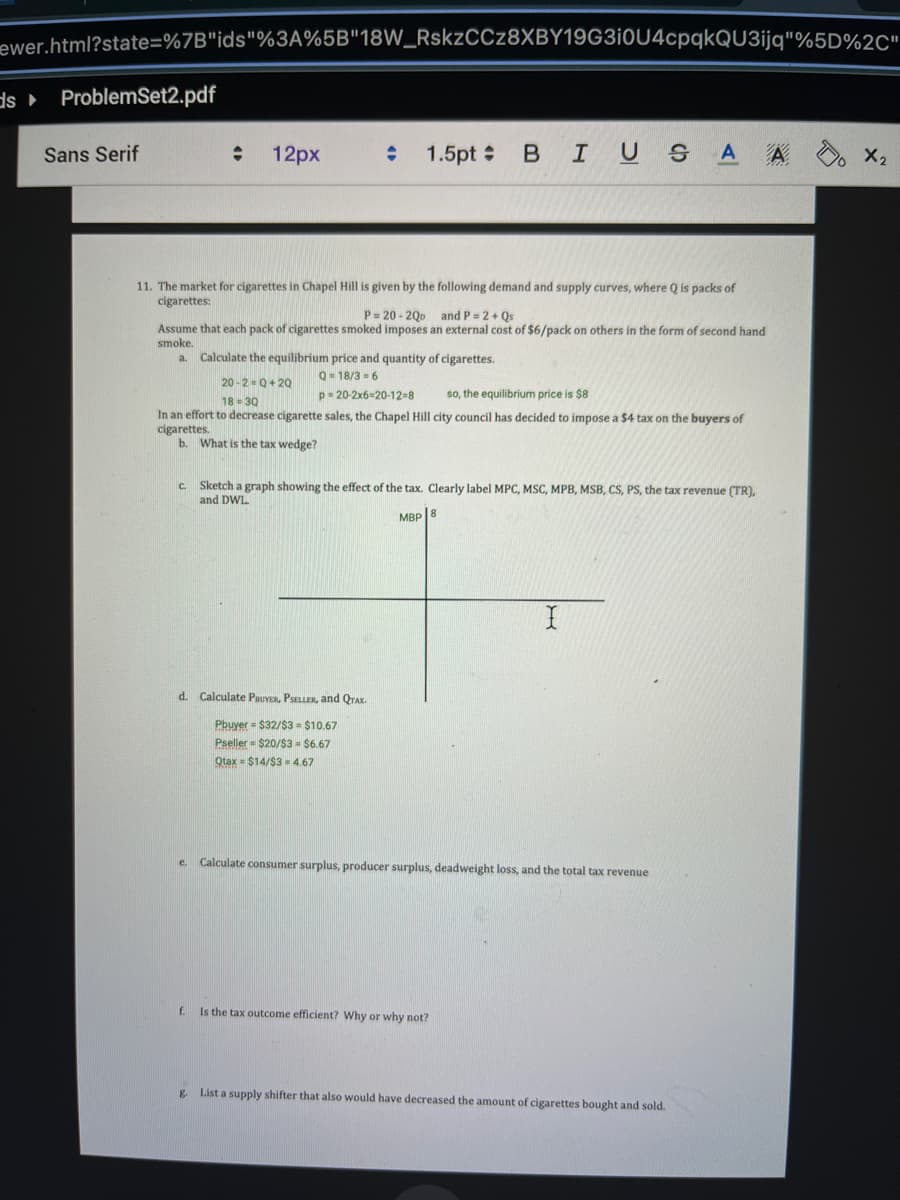 ewer.html?state=%7B"ids"%3A%5B"18W_RskzCCz8XBY19G310U4cpqkQU3ijq"%5D%2C"
ds ProblemSet2.pdf
Sans Serif
: 12px
C.
11. The market for cigarettes in Chapel Hill is given by the following demand and supply curves, where Q is packs of
cigarettes:
:
P = 20-20p and P = 2+ Qs
Assume that each pack of cigarettes smoked imposes an external cost of $6/pack on others in the form of second hand
smoke.
a. Calculate the equilibrium price and quantity of cigarettes.
20-2=Q+20
Q=18/36
p=20-2x6-20-12-8
so, the equilibrium price is $8
18-30
In an effort to decrease cigarette sales, the Chapel Hill city council has decided to impose a $4 tax on the buyers of
cigarettes.
b. What is the tax wedge?
e.
1.5pt = B I U G A A
d. Calculate PBUYER, PSELLER, and QTAX.
Pbuyer = $32/$3= $10.67
Pseller=$20/$3 = $6.67
Qtax = $14/$34.67
Sketch a graph showing the effect of the tax. Clearly label MPC, MSC, MPB, MSB, CS, PS, the tax revenue (TR),
and DWL.
MBP 8
I
Calculate consumer surplus, producer surplus, deadweight loss, and the total tax revenue
f.
Is the tax outcome efficient? Why or why not?
g List a supply shifter that also would have decreased the amount of cigarettes bought and sold.
X₂