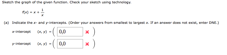 Sketch the graph of the given function. Check your sketch using technology.
1
f(x) = x + -
(a) Indicate the x- and y-intercepts. (Order your answers from smallest to largest x. If an answer does not exist, enter DNE.)
:)
:)
x-intercept
(х, у)
0,0
y-intercept
(х, у) :
0,0
