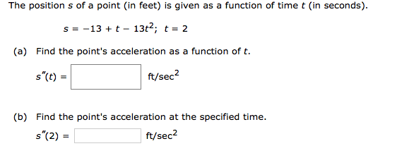 The position s of a point (in feet) is given as a function of time t (in seconds).
s = -13 + t - 13t2; t = 2
(a) Find the point's acceleration as a function of t.
s"(t) =
ft/sec?
(b) Find the point's acceleration at the specified time.
s"(2) =
ft/sec?
