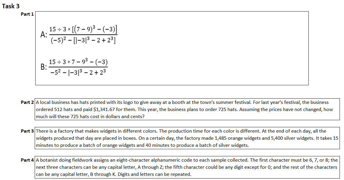 Task 3
Part 1
A:
15 ÷ 3*
* [(7 - 9)³ - (-3)]
(-5)2 - [1-313-2 +2³]
15÷3*7-9³-(-3)
-521-31³-2 +2³
Part 2 A local business has hats printed with its logo to give away at a booth at the town's summer festival. For last year's festival, the business
ordered 512 hats and paid $1,341.67 for them. This year, the business plans to order 725 hats. Assuming the prices have not changed, how
much will these 725 hats cost in dollars and cents?
Part 3 There is a factory that makes widgets in different colors. The production time for each color is different. At the end of each day, all the
widgets produced that day are placed in boxes. On a certain day, the factory made 1,485 orange widgets and 5,400 silver widgets. It takes 15
minutes to produce a batch of orange widgets and 40 minutes to produce a batch of silver widgets.
Part 4 A botanist doing fieldwork assigns an eight-character alphanumeric code to each sample collected. The first character must be 6, 7, or 8; the
next three characters can be any capital letter, A through Z; the fifth character could be any digit except for 0; and the rest of the characters
can be any capital letter, B through K. Digits and letters can be repeated.