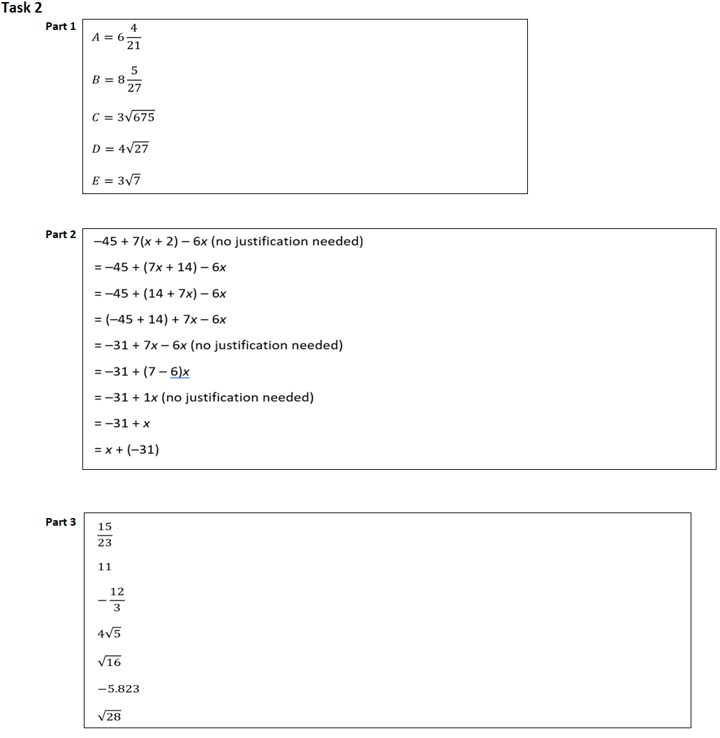 Task 2
Part 1
Part 2
Part 3
A = 6
B = 8
4
C = 3√675
15
23
21
D = 4√27
E = 3√7
11
5
-45 + 7(x + 2) — 6x (no justification needed)
= -45+ (7x + 14) - 6x
= -45+ (14 + 7x) - 6x
= (-45 + 14) + 7x - 6x
=-31 + 7x- 6x (no justification needed)
12
3
4√5
√16
27
= -31+ (7-6)x
= -31 + 1x (no justification needed)
= -31 + x
= x + (-31)
√28
-5.823