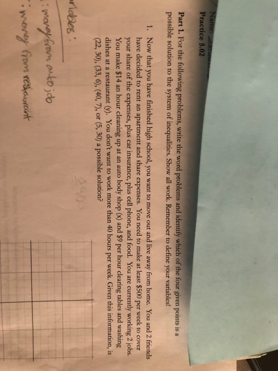 Name:
Practice 5.02
Part 1. For the following problems, write the word problems and identify which of the four given points is a
possible solution to the system of inequalities. Show all work. Remember to define
your
variables!
1. Now that you have finished high school, you want to move out and live away from home. You and 2 friends
have decided to rent an apartment and share expenses. You need to make at least $500 per week to cover
your share of the expenses, plus car insurance, plus cell phone, and food. You are currently working 2 jobs.
You make $14 an hour cleaning up at an auto body shop (x) and $9 per hour clearing tables and washing
dishes at a restaurant (y). You don't want to work more than 40 hours per week. Given this information, is
(22, 30), (33, 6), (40, 7), or (5, 30) a possible solution?
240
riobes":
manyfrom autojdb
money from restaurant
