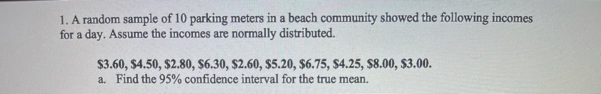 1. A random sample of 10 parking meters in a beach community showed the following incomes
for a day. Assume the incomes are normally distributed.
$3.60, $4.50, $2.80, $6.30, $2.60, $5.20, $6.75, $4.25, $8.00, $3.00.
a. Find the 95% confidence interval for the true mean.
