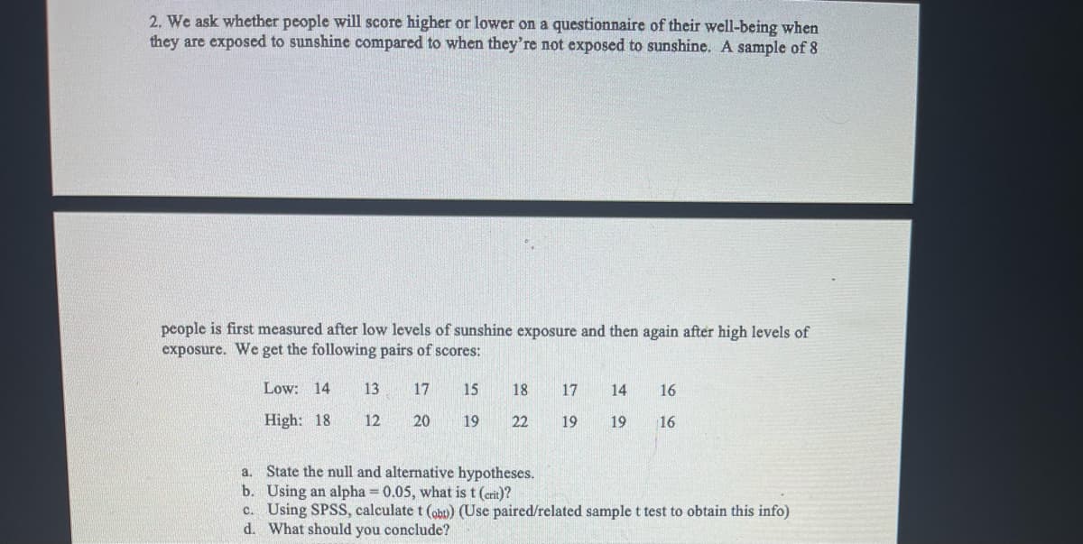 2. We ask whether people will score higher or lower on a questionnaire of their well-being when
they are exposed to sunshine compared to when they're not exposed to sunshine. A sample of 8
people is first measured after low levels of sunshine exposure and then again after high levels of
exposure. We get the following pairs of scores:
Low: 14
13
17
15
18
17
14
16
High: 18
12
20
19
22
19
19
16
a. State the null and alternative hypotheses.
b. Using an alpha = 0.05, what is t (crit)?
c. Using SPSS, calculate t (obu) (Use paired/related sample t test to obtain this info)
d. What should you conclude?
