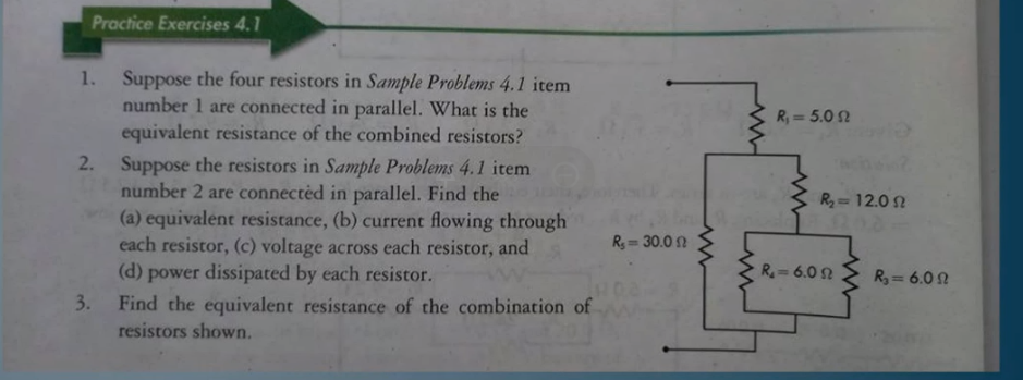 Practice Exercises 4.1
1. Suppose the four resistors in Sample Problems 4.1 item
number 1 are connected in parallel. What is the
equivalent resistance of the combined resistors?
2. Suppose the resistors in Sample Problems 4.1 item
number 2 are connectèd in parallel. Find the
(a) equivalent resistance, (b) current flowing through
each resistor, (c) voltage across each resistor, and
(d) power dissipated by each resistor.
R, = 5.0 2
R= 12.0 2
R, = 30.0 2
R=6.0 2
R = 6.0 N
3.
Find the equivalent resistance of the combination of
resistors shown.
