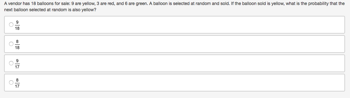 A vendor has 18 balloons for sale: 9 are yellow, 3 are red, and 6 are green. A balloon is selected at random and sold. If the balloon sold is yellow, what is the probability that the
next balloon selected at random is also yellow?
9
18
8
18
9
17
8
17
