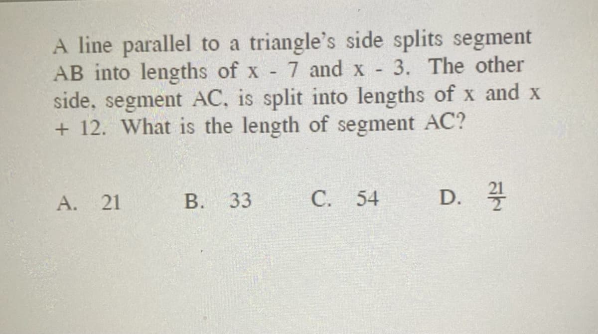 A line parallel to a triangle's side splits segment
AB into lengths of x 7 and x 3. The other
side, segment AC, is split into lengths of x and x
+ 12. What is the length of segment AC?
А. 21
В. 33
С. 54
D. 4
