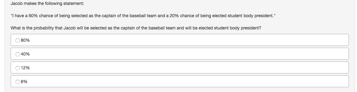 Jacob makes the following statement:
"I have a 60% chance of being selected as the captain of the baseball team and a 20% chance of being elected student body president."
What is the probability that Jacob will be selected as the captain of the baseball team and will be elected student body president?
O 80%
O 40%
O 12%
O 8%
