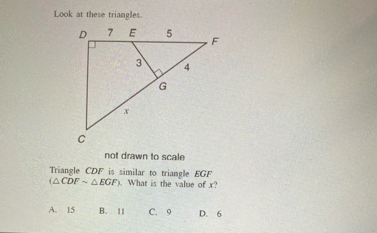 Look at these triangles.
D 7 E
5
C
not drawn to scale
Triangle CDF is similar to triangle EGF
(A CDF ~
A EGF). What is the value of x?
A.
15
B. 11
C. 9
D. 6
3.
