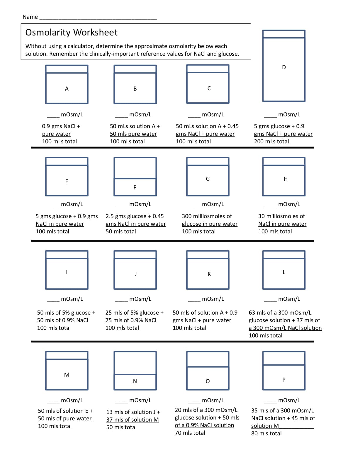 Name
Osmolarity Worksheet
Without using a calculator, determine the approximate osmolarity below each
solution. Remember the clinically-important reference values for NaCl and glucose.
D
A
C
mOsm/L
mOsm/L
mOsm/L
mOsm/L
0.9 gms NaCI +
pure water
100 mLs total
5 gms glucose + 0.9
gms NaCl + pure water
200 mLs total
50 mLs solution A+
50 mLs solution A + 0.45
50 mls pure water
gms NaCl + pure water
100 mLs total
100 mLs total
G
H
E
F
mosm/L
mOsm/L
mOsm/L
mOsm/L
5 gms glucose + 0.9 gms
NaCl in pure water
2.5 gms glucose + 0.45
gms NaCl in pure water
300 milliosmoles of
30 milliosmoles of
glucose in pure water
NaCl in pure water
100 mls total
50 mls total
100 mls total
100 mls total
K
L
mOsm/L
mOsm/L
mOsm/L
mosm/L
63 mls of a 300 mOsm/L
50 mls of 5% glucose +
50 mls of 0.9% NaCl
25 mls of 5% glucose +
75 mls of 0.9% NaCl
50 mls of solution A + 0.9
glucose solution + 37 mls of
a 300 mOsm/L NaCl solution
gms NaCl + pure water
100 mls total
100 mls total
100 mls total
100 mls total
M
N
mosm/L
mOsm/L
mOsm/L
mOsm/L
20 mls of a 300 mOsm/L
glucose solution + 50 mls
of a 0.9% NaCl solution
35 mls of a 300 mOsm/L
Nacl solution + 45 mls of
solution M
50 mls of solution E +
13 mls of solution J +
50 mls of pure water
37 mls of solution M
100 mls total
50 mls total
70 mls total
80 mls total
