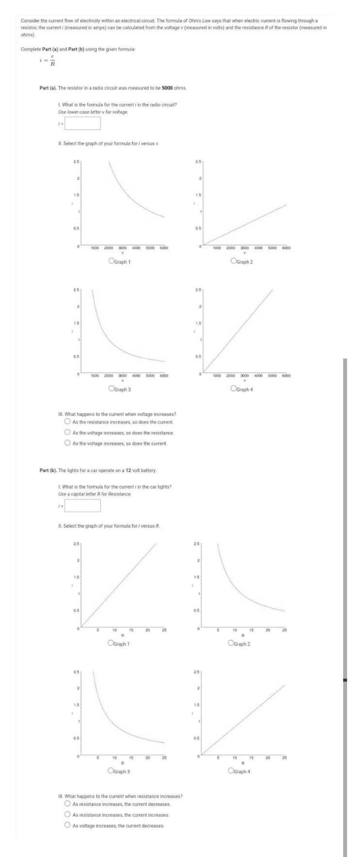 Consider the current flow of electricity within an electrical circuit. The formula of Ohm's Law says that when electric current is flowing through a
resistor, the current i (measured in amps) can be calculated from the voltage v (measured in volts) and the resistance R of the resistor (measured in
ohms).
Complete Part (a) and Part (b) using the given formula:
R
Part (a). The resistor in a radio circuit was measured to be 5000 ohms.
I. What is the formula for the current i in the radio circuit?
Use lower-case letter v for voltage.
IL. Select the graph of your formula for i versus v.
2.5
1.5
1.5
0.5
05
3000 4000 5000 6000
1000 2000 3000 4000 s000 6000
OGraph 1
OGraph 2
25
2.5
1.5
1.5
0.5
0.5
1000 2000 3000 4000 5000 6000
1000 2000 3000 4000 5000 6000
OGraph 3
OGraph 4
II. What happens to the current when voltage increases?
O As the resistance increases, so does the current.
A
O As the voltage increases, so does the resistance.
As the voltage increases, so does the current.
Part (b). The lights for a car operate on a 12 volt battery.
I. What is the formula for the current i in the car lights?
Use a capital letter R for Resistance
IL Select the graph of your formula for i versus R.
2.5
25
2
1.5
1.5
0.5
0.5
10
15
25
10
15
20
OGraph 1
OGraph 2
2.5
25
1.5
1.5
0.5
0.5
10
15
10
15
20
25
R
OGraph 3
OGraph 4
I. What happens to the current when resistance increases?
O As resistance increases, the current decreases.
As resistance increases, the current increases.
O As voltage increases, the current decreases.
