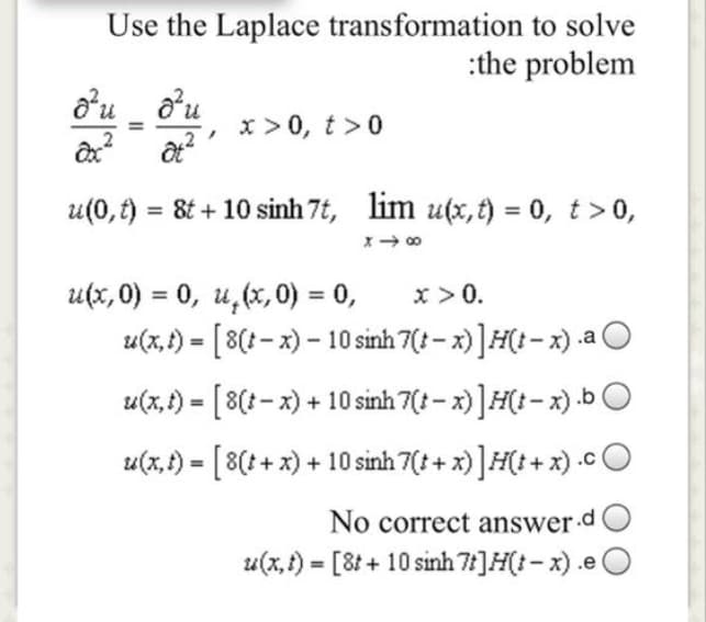 Use the Laplace transformation to solve
:the problem
o'u ou
x >0, t>0
u(0,) =
8t + 10 sinh 7t, lim u(x,t) = 0, t>0,
x >0.
u(x, 0) = 0, u,(x, 0) = 0,
u(x, f) = [ 8(? - x) – 10 sinh 7(: – x)]#(t- x) .a O
%3D
%3D
u(x,1) - [8(t- x) + 10 sinh 7(: – x) ]H(t - x) .b O
u(x, t) = [ 8(+ + x) + 10 sinh 7(: + x) ]H(t + x) .c O
No correct answer d
u(x,t) = [8t+ 10 sinh 7]H(t- x) .e (
%3D
