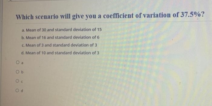 Which scenario will give you a coefficient of variation of 37.5%?
a. Mean of 30 and standard deviation of 15
b. Mean of 16 and standard deviation of 6
c. Mean of 3 and standard deviation of 3
d. Mean of 10 and standard deviation of 3
