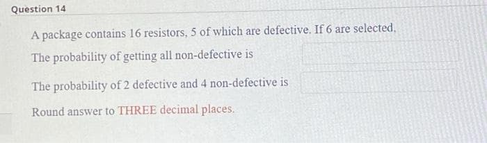 Question 14
A package contains 16 resistors, 5 of which are defective. If 6 are selected,
The probability of getting all non-defective is
The probability of 2 defective and 4 non-defective is
Round answer to THREE decimal places.
