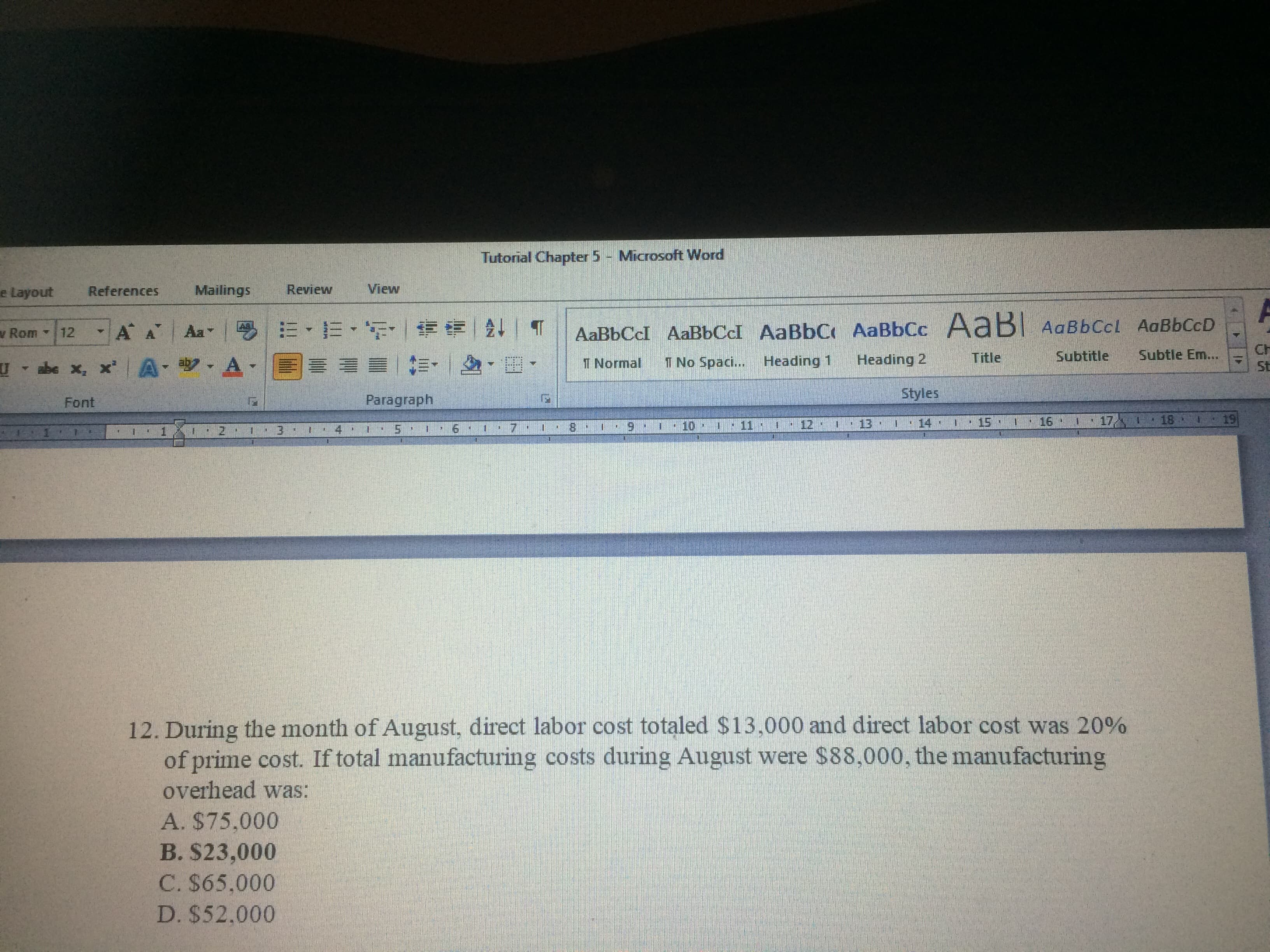 During the month of August, direct labor cost totaled $13,000 and direct labor cost was 20%
of prime cost. If total manufacturing costs during August were $88,000, the manufacturing
overhead was:
A. $75,000
B. $23,000
C. $65,000
D. $52.000
