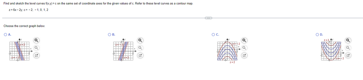 Find and sketch the level curves f(x,y) =c on the same set of coordinate axes for the given values of c. Refer to these level curves as a contour map
z = 6x - 2y; c= - 2, - 1, 0, 1, 2
Choose the correct graph below.
O A.
O B.
OC.
OD.
