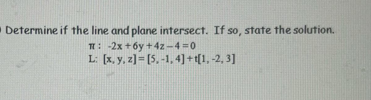 O Determine if the line and plane intersect. If so, state the solution.
T: -2x+6y + 4z_4=0
L: [x, y, z]= [5, -1, 4]+t[1, -2, 3]