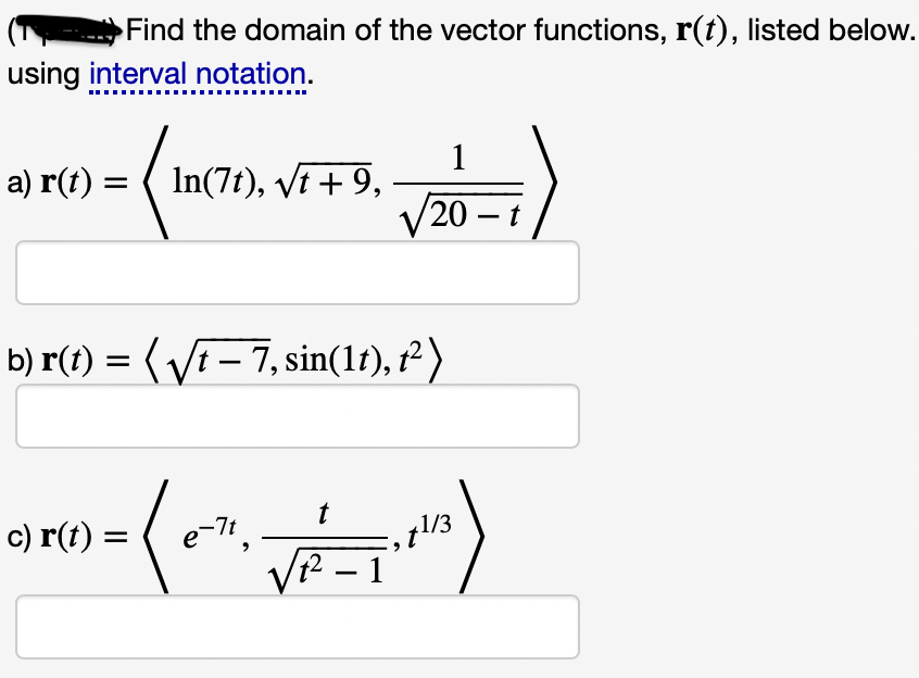 Find the domain of the vector functions, r(t), listed below.
using interval notation.
1
In(7t), vt + 9,
a) r(t) =
/20 - t
b) r(t) = (Vf – 7, sin(1f), r² )
c) r(t) =
e-7t
t
1/3
VR – 1
