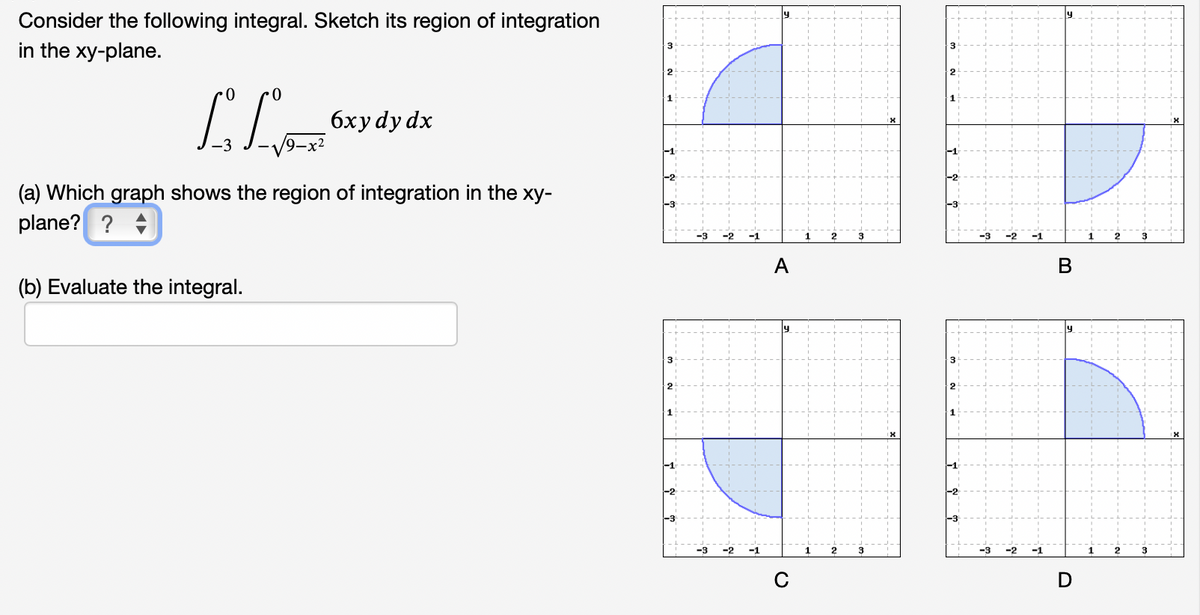 Consider the following integral. Sketch its region of integration
in the xy-plane.
3
бхуdydx
(a) Which graph shows the region of integration in the xy-
plane? ? +
-3
1
1
A
(b) Evaluate the integral.
3
1
-2
-3
3
-3
-2
-1
C
