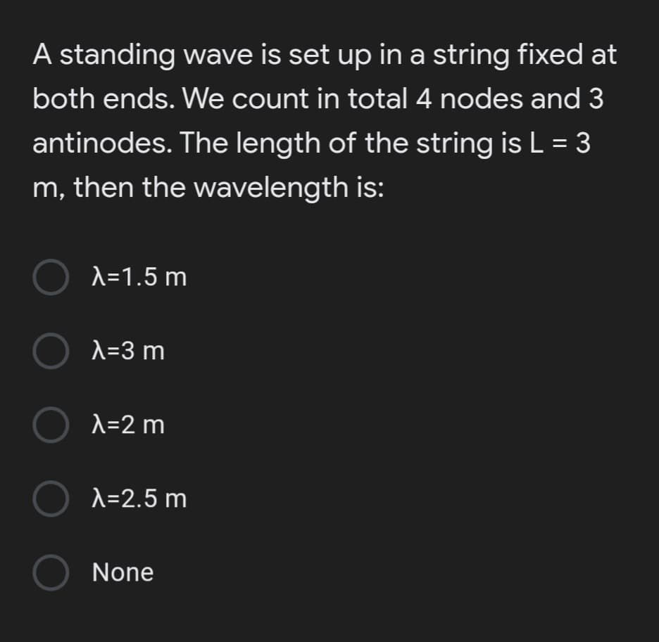 A standing wave is set up in a string fixed at
both ends. We count in total 4 nodes and 3
antinodes. The length of the string is L = 3
m, then the wavelength is:
O A=1.5 m
O A=3 m
O X=2 m
O x=2.5 m
None
