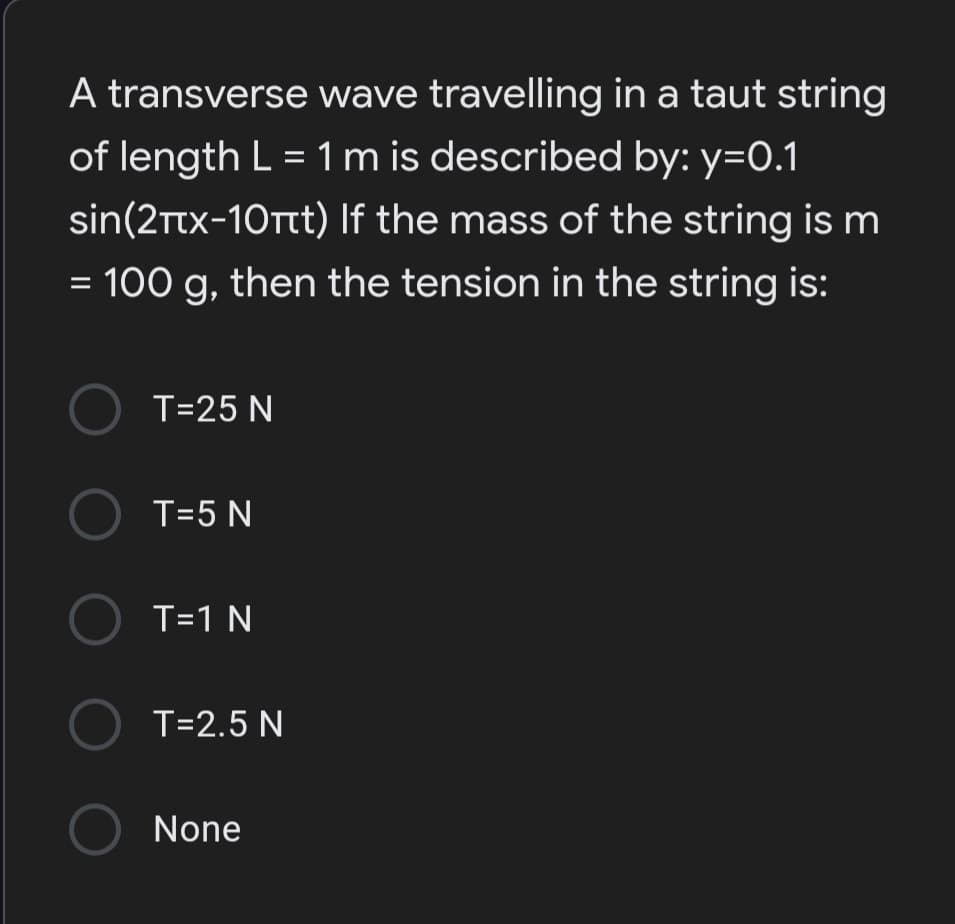 A transverse wave travelling in a taut string
of length L = 1 m is described by: y=0.1
sin(2Ttx-10tt) If the mass of the string is m
= 100 g, then the tension in the string is:
O T=25 N
O T=5 N
O T=1 N
O T=2.5 N
O None
