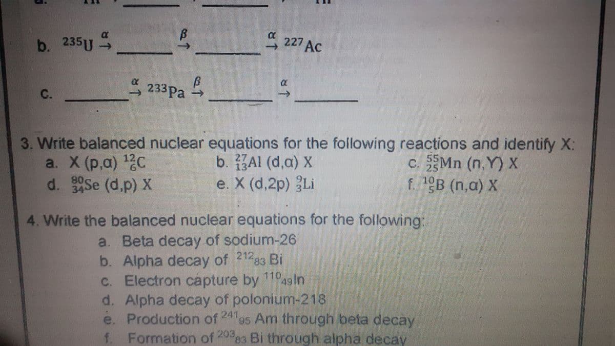 b. 235U S
227 AC
233Pa
C.
3. Write balanced nuclear equations for the following reactions and identify X:
a. X (р,а) 12с
d. Se (d.p) X
b. Al (d,a) X
e. X (d,2p) Li
c. Mn (n. Y) X
25
80
34
f B (n,a) X
4. Write the balanced nuclear equations for the following:
a. Beta decay of sodium-26
b. Alpha decay of 21283 Bi
C. Electron capture by agin
d. Alpha decay of polonium-218
e. Production of 24 95 Am through beta decay
f. Formation of 20%83 Bi through alpha decay
