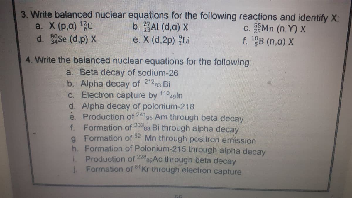 3. Write balanced nuclear equations for the following reactions and identify X:
a. X (р,а) 12с
d. Se (d.p) X
b. Al (d,a) X
e. X (d,2p) Li
c. Mn (n, Y) X
f. 19B (n,a) X
55
25
34
4. Write the balanced nuclear equations for the following:
a Beta decay of sodium-26
b. Alpha decay of 21283 Bi
C. Electron capture by 11049ln
d. Alpha decay of polonium-218
ė. Production of 24 95 Am through beta decay
f. Formation of 203,
g. Formation of Mn through positron emission
h. Formation of Polonium-215 through alpha decay
i Production of
Formation of Kr through electron capture
3 Bi through alpha decay
62
228
9AC through beta decay
81
66
LC
