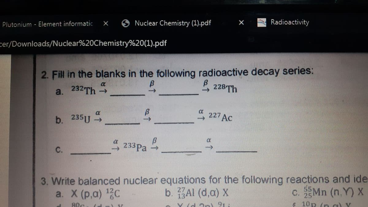 Plutonium - Element informatic
x O Nuclear Chemistry (1).pdf
Radioactivity
cer/Downloads/Nuclear%20Chemistry%20(1).pdf
2. Fill in the blanks in the following radioactive decay series:
a. 232Th
228Th
227 AC
b. 235U
P.
233Pa
3. Write balanced nuclear equations for the following reactions and ide
b. Al (d,a) X
a. X (р,а) 12С
c. SEMN (n, Y) X
25
s 10p (n a) Y
13
80c
C.
