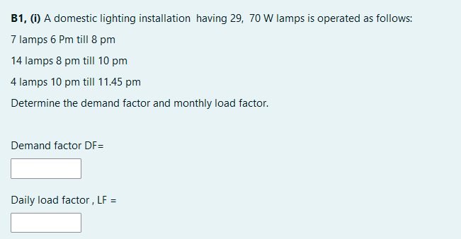 B1, (i) A domestic lighting installation having 29, 70 W lamps is operated as follows:
7 lamps 6 Pm till 8 pm
14 lamps 8 pm till 10 pm
4 lamps 10 pm till 11.45 pm
Determine the demand factor and monthly load factor.
Demand factor DF=
Daily load factor , LF =
