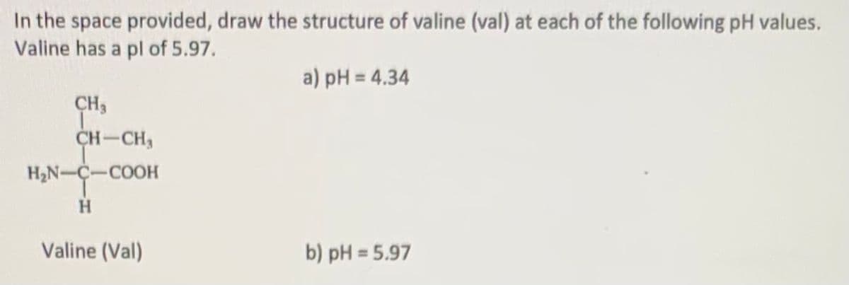 In the space provided, draw the structure of valine (val) at each of the following pH values.
Valine has a pl of 5.97.
a) pH = 4.34
CH3
CH-CH,
H2N-C-COOH
Valine (Val)
b) pH = 5.97
%3D
