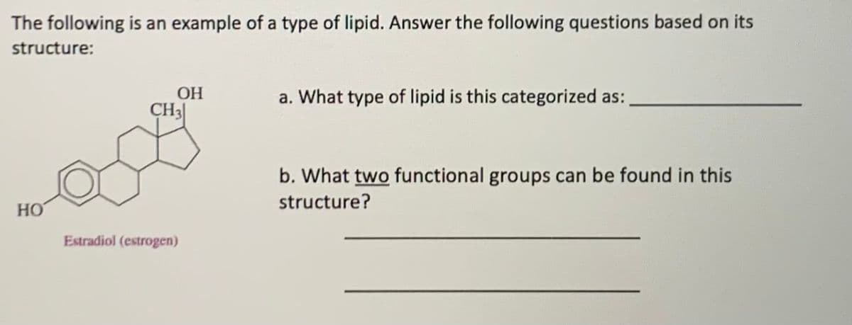 The following is an example of a type of lipid. Answer the following questions based on its
structure:
OH
a. What type of lipid is this categorized as:
CH3
b. What two functional groups can be found in this
structure?
HO
Estradiol (estrogen)
